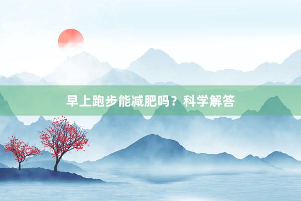 早上跑步能减肥吗？科学解答